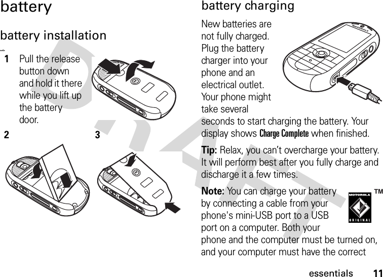 11essentialsbatterybattery installation&lt;=0&gt;battery chargingNew batteries are not fully charged. Plug the battery charger into your phone and an electrical outlet. Your phone might take several seconds to start charging the battery. Your display shows Charge Complete when finished.Tip: Relax, you can’t overcharge your battery. It will perform best after you fully charge and discharge it a few times.Note: You can charge your battery by connecting a cable from your phone&apos;s mini-USB port to a USB port on a computer. Both your phone and the computer must be turned on, and your computer must have the correct 1Pull the release button down and hold it there while you lift up the battery door. 23