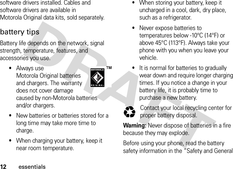 12essentialssoftware drivers installed. Cables and software drivers are available in Motorola Original data kits, sold separately.battery tipsBattery life depends on the network, signal strength, temperature, features, and accessories you use.•Always use Motorola Original batteries and chargers. The warranty does not cover damage caused by non-Motorola batteries and/or chargers.•New batteries or batteries stored for a long time may take more time to charge.•When charging your battery, keep it near room temperature.•When storing your battery, keep it uncharged in a cool, dark, dry place, such as a refrigerator.•Never expose batteries to temperatures below -10°C (14°F) or above 45°C (113°F). Always take your phone with you when you leave your vehicle.•It is normal for batteries to gradually wear down and require longer charging times. If you notice a change in your battery life, it is probably time to purchase a new battery.Contact your local recycling center for proper battery disposal.Warning: Never dispose of batteries in a fire because they may explode.Before using your phone, read the battery safety information in the “Safety and General 