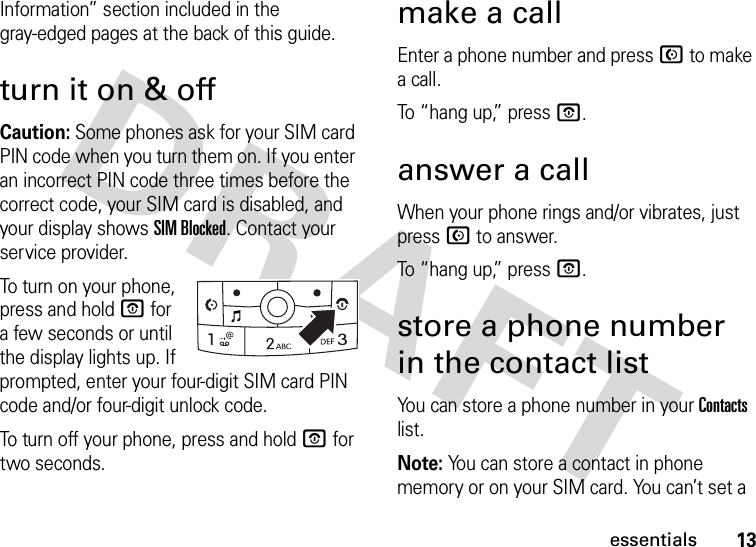 13essentialsInformation” section included in the gray-edged pages at the back of this guide. turn it on &amp; offCaution: Some phones ask for your SIM card PIN code when you turn them on. If you enter an incorrect PIN code three times before the correct code, your SIM card is disabled, and your display shows SIM Blocked. Contact your service provider.To turn on your phone, press and hold O for a few seconds or until the display lights up. If prompted, enter your four-digit SIM card PIN code and/or four-digit unlock code.To turn off your phone, press and hold O for two seconds.make a callEnter a phone number and press N to make a call.To “hang up,” press O.answer a callWhen your phone rings and/or vibrates, just press N to answer.To “hang up,” press O.store a phone number in the contact listYou can store a phone number in your Contacts list.Note: You can store a contact in phone memory or on your SIM card. You can’t set a 