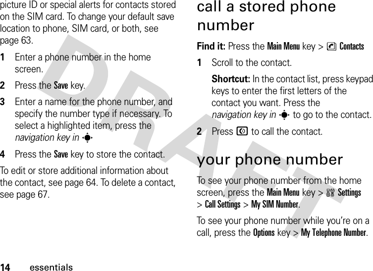 14essentialspicture ID or special alerts for contacts stored on the SIM card. To change your default save location to phone, SIM card, or both, see page 63. 1Enter a phone number in the home screen.2Press the Save key.3Enter a name for the phone number, and specify the number type if necessary. To select a highlighted item, press the navigation key ins4Press the Save key to store the contact.To edit or store additional information about the contact, see page 64. To delete a contact, see page 67.call a stored phone numberFind it: Press the Main Menu key &gt;nContacts 1Scroll to the contact.Shortcut: In the contact list, press keypad keys to enter the first letters of the contact you want. Press the navigation key ins to go to the contact.2Press N to call the contact.your phone numberTo see your phone number from the home screen, press the Main Menukey &gt;wSettings &gt;Call Settings &gt;My SIM Number.To see your phone number while you’re on a call, press the Optionskey &gt;My Telephone Number.