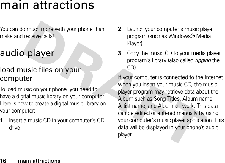 16main attractionsmain attractionsYou can do much more with your phone than make and receive calls!audio playerload music files on your computerTo load music on your phone, you need to have a digital music library on your computer. Here is how to create a digital music library on your computer: 1Insert a music CD in your computer&apos;s CD drive.2Launch your computer&apos;s music player program (such as Windows® Media Player).3Copy the music CD to your media player program&apos;s library (also called ripping the CD).If your computer is connected to the Internet when you insert your music CD, the music player program may retrieve data about the Album such as Song Titles, Album name, Artist name, and Album art work. This data can be edited or entered manually by using your computer&apos;s music player application. This data will be displayed in your phone’s audio player.