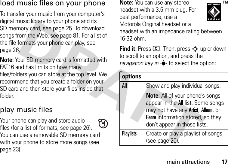 17main attractionsload music files on your phoneTo transfer your music from your computer’s digital music library to your phone and its SD memory card, see page 25. To download songs from the Web, see page 81. For a list of the file formats your phone can play, see page 26.Note: Your SD memory card is formatted with FAT16 and has limits on how many files/folders you can store at the top level. We recommend that you create a folder on your SD card and then store your files inside that folder. play music filesYour phone can play and store audio files (for a list of formats, see page 26). You can use a removable SD memory card with your phone to store more songs (see page 23).Note: You can use any stereo headset with a 3.5 mm plug. For best performance, use a Motorola Original headset or a headset with an impedance rating between 16-32 ohm.Find it: Press f. Then, press S up or down to scroll to an option, and press the navigation key ins to select the option:&lt;=0&gt;optionsAllShow and play individual songs.Note: All of your phone’s songs appear in the All list. Some songs may not have any Artist, Album, or Genre information stored, so they don’t appear in those lists.PlaylistsCreate or play a playlist of songs (see page 20).