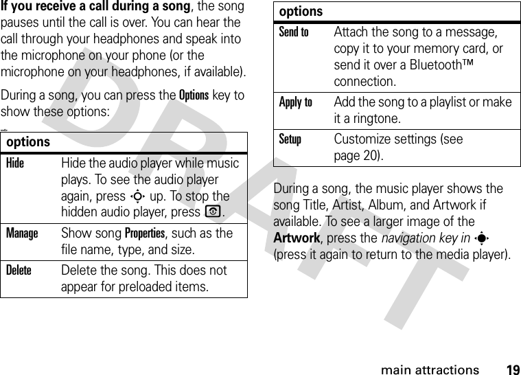 19main attractionsIf you receive a call during a song, the song pauses until the call is over. You can hear the call through your headphones and speak into the microphone on your phone (or the microphone on your headphones, if available).During a song, you can press the Optionskey to show these options:&lt;=0&gt;During a song, the music player shows the song Title, Artist, Album, and Artwork if available. To see a larger image of the Artwork, press the navigation key ins (press it again to return to the media player).optionsHideHide the audio player while music plays. To see the audio player again, press Sup. To stop the hidden audio player, press O.ManageShow song Properties, such as the file name, type, and size.DeleteDelete the song. This does not appear for preloaded items.Send toAttach the song to a message, copy it to your memory card, or send it over a Bluetooth™ connection.Apply toAdd the song to a playlist or make it a ringtone.SetupCustomize settings (see page 20).options