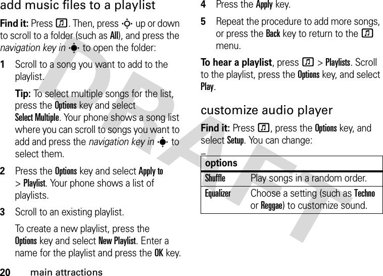 20main attractionsadd music files to a playlistFind it: Press f. Then, press S up or down to scroll to a folder (such as All), and press the navigation key ins to open the folder: 1Scroll to a song you want to add to the playlist.Tip: To select multiple songs for the list, press the Optionskey and select Select Multiple. Your phone shows a song list where you can scroll to songs you want to add and press the navigation key ins to select them.2Press the Optionskey and select Apply to &gt;Playlist. Your phone shows a list of playlists.3Scroll to an existing playlist.To create a new playlist, press the Optionskey and select New Playlist. Enter a name for the playlist and press the OKkey.4Press the Applykey.5Repeat the procedure to add more songs, or press the Backkey to return to the f menu.To hear a playlist, press f&gt;Playlists. Scroll to the playlist, press the Optionskey, and select Play.customize audio playerFind it: Press f, press the Optionskey, and select Setup. You can change:&lt;=0&gt;optionsShufflePlay songs in a random order.EqualizerChoose a setting (such as Techno or Reggae) to customize sound.