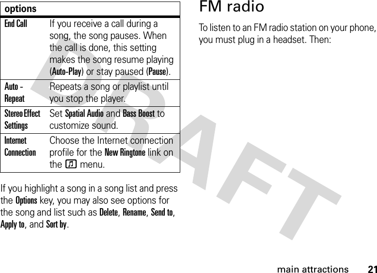 21main attractionsIf you highlight a song in a song list and press the Optionskey, you may also see options for the song and list such as Delete, Rename, Send to, Apply to, and Sort by.FM radioTo listen to an FM radio station on your phone, you must plug in a headset. Then:End CallIf you receive a call during a song, the song pauses. When the call is done, this setting makes the song resume playing (Auto-Play) or stay paused (Pause).Auto - RepeatRepeats a song or playlist until you stop the player.Stereo Effect SettingsSet Spatial Audio and Bass Boost to customize sound.Internet ConnectionChoose the Internet connection profile for the New Ringtone link on the f menu.options