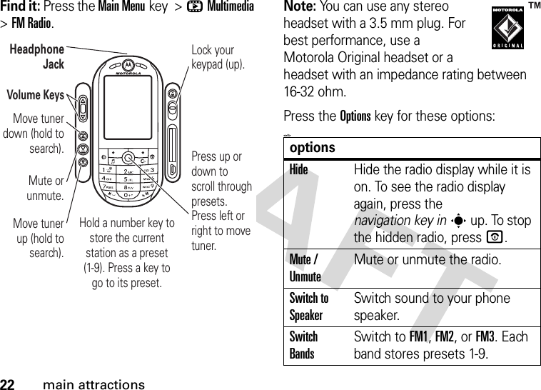 22main attractionsFind it: Press the Main Menukey &gt;hMultimedia &gt;FM Radio.Note: You can use any stereo headset with a 3.5 mm plug. For best performance, use a Motorola Original headset or a headset with an impedance rating between 16-32 ohm.Press the Options key for these options:&lt;=0&gt;Press up or down to scroll through presets. Press left or right to move tuner.Hold a number key to store the current station as a preset (1-9). Press a key to go to its preset.Volume KeysMove tuner up (hold to search).Mute or unmute.Lock your keypad (up).Headphone JackMove tuner down (hold to search).optionsHideHide the radio display while it is on. To see the radio display again, press the navigation key ins up. To stop the hidden radio, press O.Mute / UnmuteMute or unmute the radio.Switch to SpeakerSwitch sound to your phone speaker.Switch BandsSwitch to FM1, FM2, or FM3. Each band stores presets 1-9.