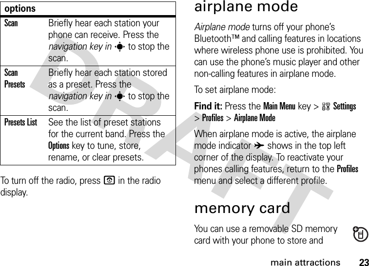 23main attractionsTo turn off the radio, press O in the radio display.airplane modeAirplane mode turns off your phone’s Bluetooth™ and calling features in locations where wireless phone use is prohibited. You can use the phone’s music player and other non-calling features in airplane mode.To set airplane mode:Find it: Press the Main Menu key &gt;wSettings &gt;Profiles &gt;Airplane ModeWhen airplane mode is active, the airplane mode indicator A shows in the top left corner of the display. To reactivate your phones calling features, return to the Profiles menu and select a different profile.memory cardYou can use a removable SD memory card with your phone to store and ScanBriefly hear each station your phone can receive. Press the navigation key ins to stop the scan.Scan PresetsBriefly hear each station stored as a preset. Press the navigation key ins to stop the scan.Presets ListSee the list of preset stations for the current band. Press the Optionskey to tune, store, rename, or clear presets.options