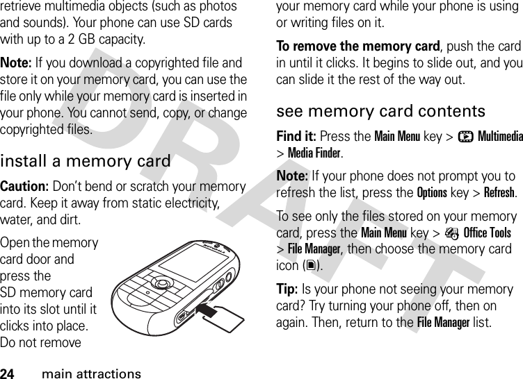 24main attractionsretrieve multimedia objects (such as photos and sounds). Your phone can use SD cards with up to a 2 GB capacity.Note: If you download a copyrighted file and store it on your memory card, you can use the file only while your memory card is inserted in your phone. You cannot send, copy, or change copyrighted files. install a memory cardCaution: Don’t bend or scratch your memory card. Keep it away from static electricity, water, and dirt.Open the memory card door and press the SD memory card into its slot until it clicks into place. Do not remove your memory card while your phone is using or writing files on it.To remove the memory card, push the card in until it clicks. It begins to slide out, and you can slide it the rest of the way out.see memory card contentsFind it: Press the Main Menu key &gt;hMultimedia &gt;Media Finder.Note: If your phone does not prompt you to refresh the list, press the Options key &gt;Refresh.To see only the files stored on your memory card, press theMain Menu key &gt;ÉOffice Tools &gt;File Manager, then choose the memory card icon (y).Tip: Is your phone not seeing your memory card? Try turning your phone off, then on again. Then, return to the File Manager list.