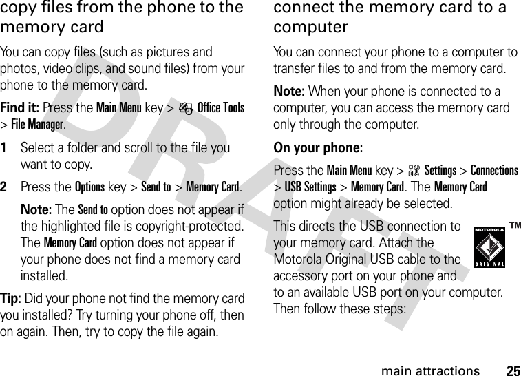 25main attractionscopy files from the phone to the memory cardYou can copy files (such as pictures and photos, video clips, and sound files) from your phone to the memory card.Find it: Press the Main Menu key &gt;ÉOffice Tools &gt;File Manager. 1Select a folder and scroll to the file you want to copy.2Press the Options key &gt;Send to &gt;Memory Card.Note: The Send to option does not appear if the highlighted file is copyright-protected. The Memory Card option does not appear if your phone does not find a memory card installed.Tip: Did your phone not find the memory card you installed? Try turning your phone off, then on again. Then, try to copy the file again.connect the memory card to a computerYou can connect your phone to a computer to transfer files to and from the memory card.Note: When your phone is connected to a computer, you can access the memory card only through the computer.On your phone:Press the Main Menu key &gt;wSettings &gt;Connections &gt;USB Settings &gt;Memory Card. The Memory Card option might already be selected.This directs the USB connection to your memory card. Attach the Motorola Original USB cable to the accessory port on your phone and to an available USB port on your computer. Then follow these steps: