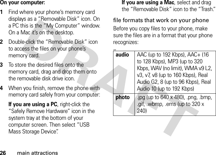 26main attractionsOn your computer: 1Find where your phone’s memory card displays as a “Removable Disk” icon. On a PC this is the “My Computer” window. On a Mac it’s on the desktop.2Double-click the “Removable Disk” icon to access the files on your phone’s memory card.3To store the desired files onto the memory card, drag and drop them onto the removable disk drive icon.4When you finish, remove the phone with memory card safely from your computer:If you are using a PC, right-click the “Safely Remove Hardware” icon in the system tray at the bottom of your computer screen. Then select “USB Mass Storage Device”.If you are using a Mac, select and drag the “Removable Disk” icon to the “Trash.”file formats that work on your phoneBefore you copy files to your phone, make sure the files are in a format that your phone recognizes:&lt;=0&gt;audioAAC (up to 192 Kbps), AAC+ (16 to 128 Kbps), MP3 (up to 320 Kbps, WAV (no limit), WMA v9 L2, v3, v7, v8 (up to 160 Kbps), Real Audio G2, 8 (up to 96 Kbps), Real Audio 10 (up to 192 Kbps)photo.jpg (up to 640 x 480), .png, .bmp, .gif, .wbmp, .ems (up to 320 x 240)