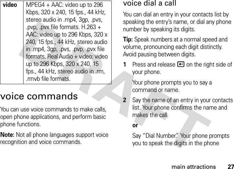 27main attractionsvoice commandsYou can use voice commands to make calls, open phone applications, and perform basic phone functions.Note: Not all phone languages support voice recognition and voice commands.voice dial a callYou can dial an entry in your contacts list by speaking the entry’s name, or dial any phone number by speaking its digits.Tip: Speak numbers at a normal speed and volume, pronouncing each digit distinctly. Avoid pausing between digits. 1Press and release A on the right side of your phone. Your phone prompts you to say a command or name.2Say the name of an entry in your contacts list. Your phone confirms the name and makes the call.orSay “Dial Number.” Your phone prompts you to speak the digits in the phone videoMPEG4 + AAC: video up to 296 Kbps, 320 x 240, 15 fps., 44 kHz, stereo audio in .mp4, 3gp, .pvs, .pvp, .pvx file formats. H.263 + AAC: video up to 296 Kbps, 320 x 240, 15 fps., 44 kHz, stereo audio in .mp4, 3gp, .pvs, .pvp, .pvx file formats. Real Audio + video: video up to 296 Kbps, 320 x 240, 15 fps., 44 kHz, stereo audio in .rm, .rmvb file formats.