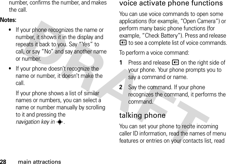 28main attractionsnumber, confirms the number, and makes the call.Notes:•If your phone recognizes the name or number, it shows it in the display and repeats it back to you. Say “Yes” to call, or say “No” and say another name or number.•If your phone doesn’t recognize the name or number, it doesn’t make the call.If your phone shows a list of similar names or numbers, you can select a name or number manually by scrolling to it and pressing the navigation key ins.voice activate phone functionsYou can use voice commands to open some applications (for example, “Open Camera”) or perform many basic phone functions (for example, “Check Battery”). Press and release A to see a complete list of voice commands.To perform a voice command: 1Press and release A on the right side of your phone. Your phone prompts you to say a command or name.2Say the command. If your phone recognizes the command, it performs the command.talking phoneYou can set your phone to recite incoming caller ID information, read the names of menu features or entries on your contacts list, read 