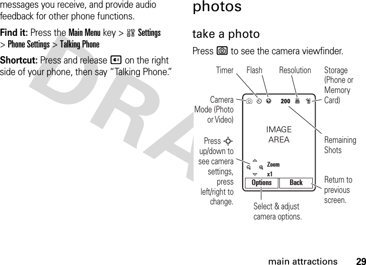 29main attractionsmessages you receive, and provide audio feedback for other phone functions.Find it: Press the Main Menu key &gt;wSettings &gt;Phone Settings &gt;Talking PhoneShortcut: Press and release A on the right side of your phone, then say “Talking Phone.”photostake a photoPress e to see the camera viewfinder.Select &amp; adjust camera options.Camera Mode (Photo or Video)Timer Flash ResolutionPress S up/down to see camera settings, press left/right to change.Remaining ShotsStorage (Phone or Memory Card)Return to previous screen.IMAGEAREAZoomx1Options Back