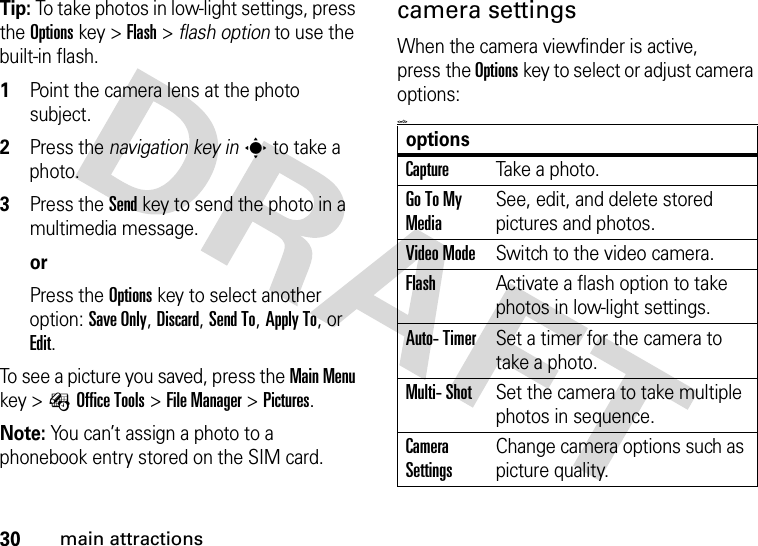 30main attractionsTip: To take photos in low-light settings, press the Optionskey &gt;Flash &gt; flash option to use the built-in flash. 1Point the camera lens at the photo subject.2Press the navigation key ins to take a photo.3Press the Send key to send the photo in a multimedia message.orPress the Optionskey to select another option: Save Only, Discard, Send To, Apply To, or Edit.To see a picture you saved, press the Main Menu key &gt;ÉOffice Tools &gt;File Manager &gt;Pictures.Note: You can’t assign a photo to a phonebook entry stored on the SIM card.camera settingsWhen the camera viewfinder is active, press the Optionskey to select or adjust camera options:&lt;=0&gt;optionsCaptureTake a photo.Go To My MediaSee, edit, and delete stored pictures and photos.Video ModeSwitch to the video camera.FlashActivate a flash option to take photos in low-light settings.Auto- TimerSet a timer for the camera to take a photo.Multi- ShotSet the camera to take multiple photos in sequence.Camera SettingsChange camera options such as picture quality.