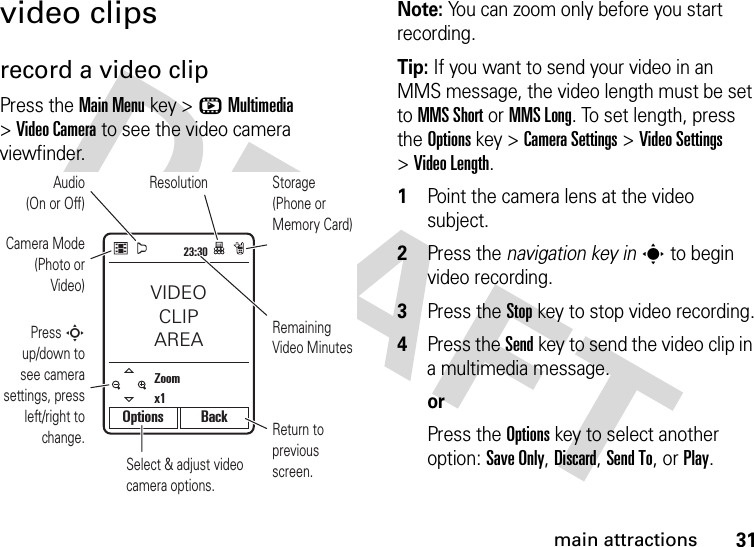 31main attractionsvideo clipsrecord a video clipPress the Main Menukey &gt;hMultimedia &gt;Video Camera to see the video camera viewfinder.Note: You can zoom only before you start recording.Tip: If you want to send your video in an MMS message, the video length must be set to MMS Short or MMS Long. To set length, press the Options key &gt;Camera Settings &gt;Video Settings &gt;Video Length. 1Point the camera lens at the video subject.2Press the navigation key ins to begin video recording.3Press the Stopkey to stop video recording.4Press the Send key to send the video clip in a multimedia message.orPress the Optionskey to select another option: Save Only, Discard, Send To, or Play.23:30Select &amp; adjust video camera options.Remaining Video MinutesStorage (Phone or Memory Card)Return to previous screen.Zoomx1ResolutionCamera Mode (Photo or Video)Audio(On or Off)Press S up/down to see camera settings, press left/right to change.VIDEOCLIPAREAOptions Back