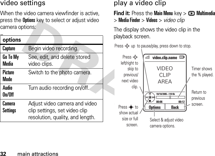 32main attractionsvideo settingsWhen the video camera viewfinder is active, press the Optionskey to select or adjust video camera options:&lt;=0&gt;play a video clipFind it: Press the Main Menukey &gt;hMultimedia &gt;Media Finder &gt;Videos &gt; video clipThe display shows the video clip in the playback screen.optionsCaptureBegin video recording.Go To My MediaSee, edit, and delete stored video clips.Picture ModeSwitch to the photo camera.Audio On/OffTurn audio recording on/off.Camera SettingsAdjust video camera and video clip settings, set video clip resolution, quality, and length.Select &amp; adjust video camera options.Options BackVIDEOCLIPAREA00:06 00:1210/10/2005--110 Kbvideo.clip.namePress S up  to pause/play, press down to stop.Press S left/right to skip to previous/next video clip.Press s to show actual size or full screen.Timer shows the % played.Return to previous screen.