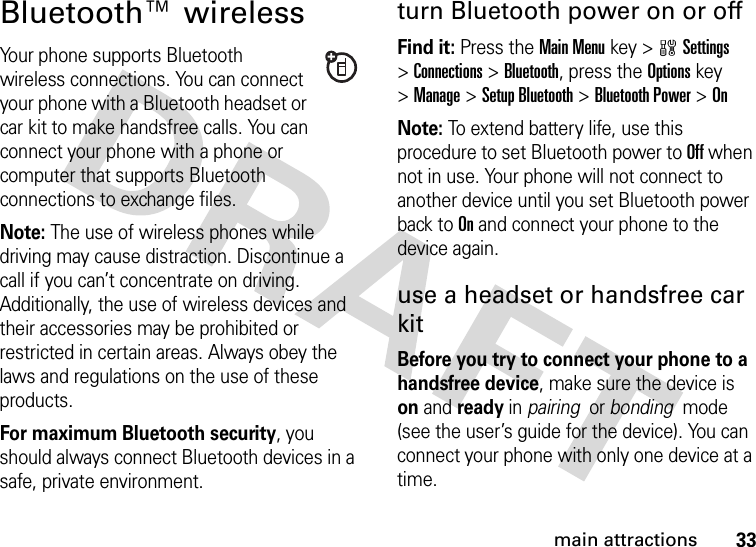 33main attractionsBluetooth™ wirelessYour phone supports Bluetooth wireless connections. You can connect your phone with a Bluetooth headset or car kit to make handsfree calls. You can connect your phone with a phone or computer that supports Bluetooth connections to exchange files.Note: The use of wireless phones while driving may cause distraction. Discontinue a call if you can’t concentrate on driving. Additionally, the use of wireless devices and their accessories may be prohibited or restricted in certain areas. Always obey the laws and regulations on the use of these products. For maximum Bluetooth security, you should always connect Bluetooth devices in a safe, private environment. turn Bluetooth power on or offFind it: Press theMain Menu key &gt;wSettings &gt;Connections &gt;Bluetooth, press the Optionskey &gt;Manage &gt;Setup Bluetooth &gt;Bluetooth Power &gt;OnNote: To extend battery life, use this procedure to set Bluetooth power to Off when not in use. Your phone will not connect to another device until you set Bluetooth power back to On and connect your phone to the device again.use a headset or handsfree car kitBefore you try to connect your phone to a handsfree device, make sure the device is on and ready in pairing  or bonding  mode (see the user’s guide for the device). You can connect your phone with only one device at a time.