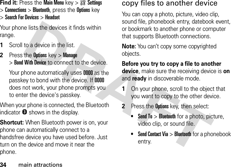 34main attractionsFind it: Press theMain Menu key &gt;wSettings &gt;Connections &gt;Bluetooth, press the Optionskey &gt;Search For Devices &gt;HeadsetYour phone lists the devices it finds within range. 1Scroll to a device in the list.2Press the Optionskey &gt;Manage &gt;Bond With Device to connect to the device.Your phone automatically uses 0000 as the passkey to bond with the device. If 0000 does not work, your phone prompts you to enter the device&apos;s passkey.When your phone is connected, the Bluetooth indicatorO shows in the display.Shortcut: When Bluetooth power is on, your phone can automatically connect to a handsfree device you have used before. Just turn on the device and move it near the phone.copy files to another deviceYou can copy a photo, picture, video clip, sound file, phonebook entry, datebook event, or bookmark to another phone or computer that supports Bluetooth connections.Note: You can’t copy some copyrighted objects.Before you try to copy a file to another device, make sure the receiving device is on and ready in discoverable mode. 1On your phone, scroll to the object that you want to copy to the other device.2Press the Options key, then select:•Send To &gt;Bluetooth for a photo, picture, video clip, or sound file.•Send Contact Via &gt;Bluetooth for a phonebook entry.