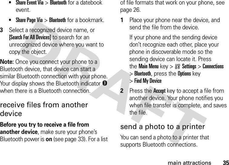 35main attractions•Share Event Via &gt;Bluetooth for a datebook event.•Share Page Via &gt;Bluetooth for a bookmark.3Select a recognized device name, or [Search For All Devices] to search for an unrecognized device where you want to copy the object.Note: Once you connect your phone to a Bluetooth device, that device can start a similar Bluetooth connection with your phone. Your display shows the Bluetooth indicatorO when there is a Bluetooth connection.receive files from another deviceBefore you try to receive a file from another device, make sure your phone’s Bluetooth power is on (see page 33). For a list of file formats that work on your phone, see page 26. 1Place your phone near the device, and send the file from the device.If your phone and the sending device don’t recognize each other, place your phone in discoverable mode so the sending device can locate it. Press theMain Menu key &gt;wSettings &gt;Connections &gt;Bluetooth, press the Optionskey &gt;Find My Device2Press the Accept key to accept a file from another device. Your phone notifies you when file transfer is complete, and saves the file.send a photo to a printerYou can send a photo to a printer that supports Bluetooth connections.