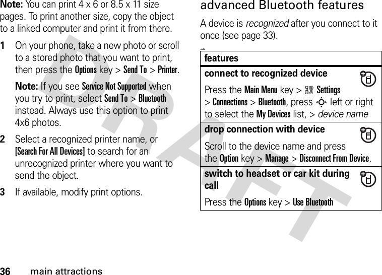 36main attractionsNote: You can print 4 x 6 or 8.5 x 11 size pages. To print another size, copy the object to a linked computer and print it from there. 1On your phone, take a new photo or scroll to a stored photo that you want to print, then press the Optionskey &gt;Send To&gt;Printer.Note: If you see Service Not Supported when you try to print, select Send To&gt;Bluetooth instead. Always use this option to print 4x6 photos. 2Select a recognized printer name, or [Search For All Devices] to search for an unrecognized printer where you want to send the object.3If available, modify print options.advanced Bluetooth featuresA device is recognized after you connect to it once (see page 33).&lt;=0&gt;featuresconnect to recognized devicePress theMain Menu key &gt;wSettings &gt;Connections &gt;Bluetooth, press S left or right to select the My Devices list, &gt; device namedrop connection with deviceScroll to the device name and press the Optionkey &gt;Manage &gt;Disconnect From Device.switch to headset or car kit during callPress theOptions key &gt;Use Bluetooth