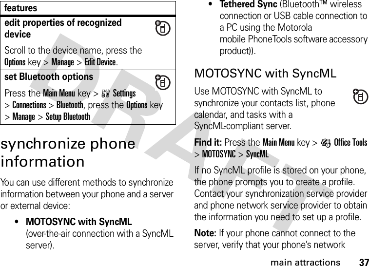 37main attractionssynchronize phone informationYou can use different methods to synchronize information between your phone and a server or external device:• MOTOSYNC with SyncML (over-the-air connection with a SyncML server).• Tethered Sync (Bluetooth™ wireless connection or USB cable connection to a PC using the Motorola mobile PhoneTools software accessory product)).MOTOSYNC with SyncMLUse MOTOSYNC with SyncML to synchronize your contacts list, phone calendar, and tasks with a SyncML-compliant server.Find it: Press theMain Menu key &gt;ÉOffice Tools &gt;MOTOSYNC &gt;SyncMLIf no SyncML profile is stored on your phone, the phone prompts you to create a profile. Contact your synchronization service provider and phone network service provider to obtain the information you need to set up a profile.Note: If your phone cannot connect to the server, verify that your phone’s network edit properties of recognized deviceScroll to the device name, press the Optionskey &gt;Manage &gt;Edit Device.set Bluetooth optionsPress theMain Menu key &gt;wSettings &gt;Connections &gt;Bluetooth, press the Optionskey &gt;Manage &gt;Setup Bluetoothfeatures