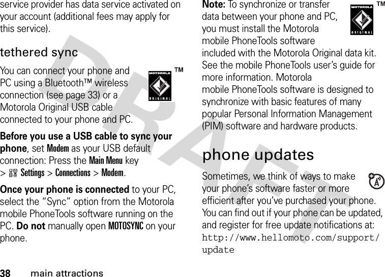 38main attractionsservice provider has data service activated on your account (additional fees may apply for this service).tethered syncYou can connect your phone and PC using a Bluetooth™ wireless connection (see page 33) or a Motorola Original USB cable connected to your phone and PC.Before you use a USB cable to sync your phone, set Modem as your USB default connection: Press the Main Menu key &gt;wSettings &gt;Connections &gt;Modem.Once your phone is connected to your PC, select the “Sync” option from the Motorola mobile PhoneTools software running on the PC. Do not manually open MOTOSYNC on your phone.Note: To synchronize or transfer data between your phone and PC, you must install the Motorola mobile PhoneTools software included with the Motorola Original data kit. See the mobile PhoneTools user’s guide for more information. Motorola mobile PhoneTools software is designed to synchronize with basic features of many popular Personal Information Management (PIM) software and hardware products.phone updatesSometimes, we think of ways to make your phone’s software faster or more efficient after you’ve purchased your phone. You can find out if your phone can be updated, and register for free update notifications at: http://www.hellomoto.com/support/update