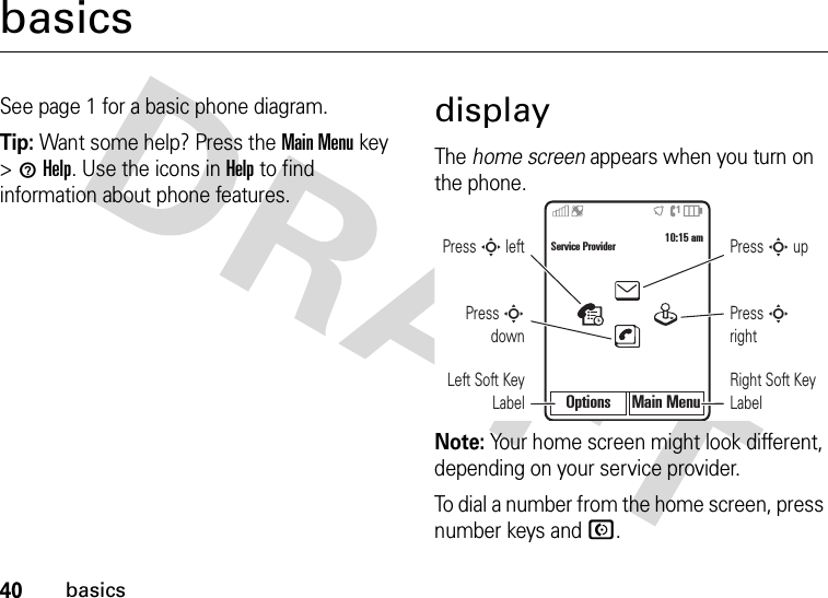 40basicsbasicsSee page 1 for a basic phone diagram.Tip: Want some help? Press theMain Menu key &gt;1Help. Use the icons in Help to find information about phone features.displayThe home screen appears when you turn on the phone.Note: Your home screen might look different, depending on your service provider.To dial a number from the home screen, press number keys and N.Options Main MenuService Provider 10:15 amPress S downPress S leftLeft Soft Key LabelPress S rightPress S upRight Soft Key Label