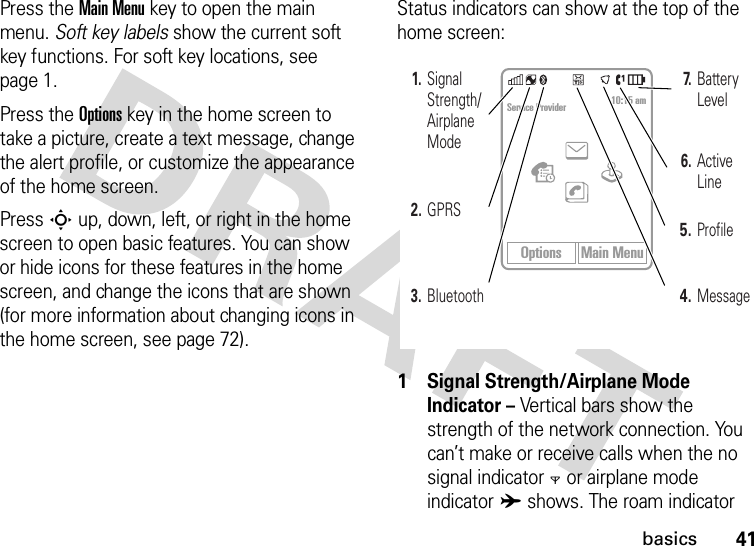 41basicsPress the Main Menu key to open the main menu. Soft key labels show the current soft key functions. For soft key locations, see page 1.Press the Options key in the home screen to take a picture, create a text message, change the alert profile, or customize the appearance of the home screen.Press S up, down, left, or right in the home screen to open basic features. You can show or hide icons for these features in the home screen, and change the icons that are shown (for more information about changing icons in the home screen, see page 72).Status indicators can show at the top of the home screen:1 Signal Strength/Airplane Mode Indicator – Vertical bars show the strength of the network connection. You can’t make or receive calls when the no signal indicator0 or airplane mode indicatorA shows. The roam indicator Options Main MenuService Provider 10:15 am3. Bluetooth1. Signal Strength/ Airplane Mode2. GPRS4.Message5.Profile6. Active Line7. Battery Level