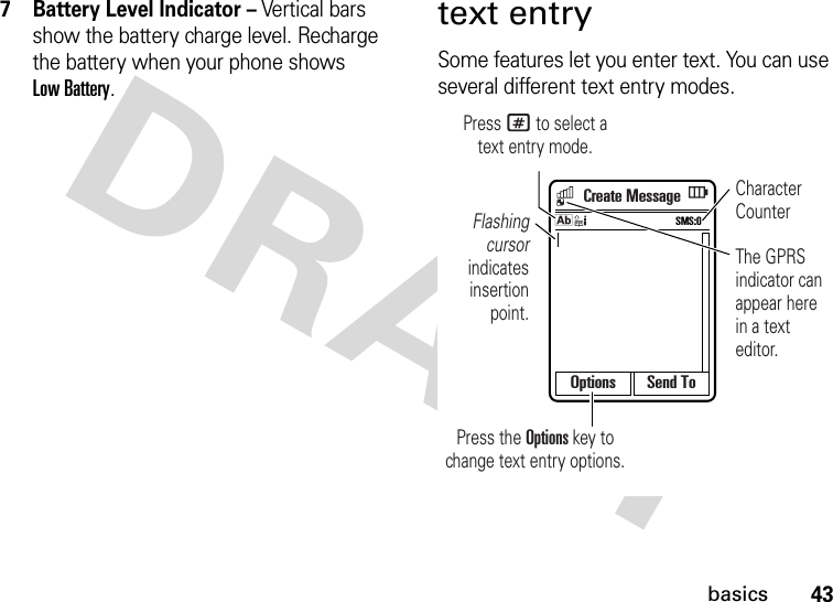 43basics7 Battery Level Indicator – Vertical bars show the battery charge level. Recharge the battery when your phone shows Low Battery.text entrySome features let you enter text. You can use several different text entry modes.Options Send ToCreate MessageFlashing cursor indicates insertion point.Character CounterThe GPRS indicator can appear here in a text editor.Press the Options key to change text entry options.Press # to select atext entry mode.SMS:0k