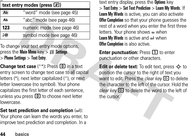 44basics&lt;=0&gt;To change your text entry mode options, press the Main Menu key &gt;wSettings &gt;Phone Settings &gt;Text Entry.Change text case(g!): Press 0 in a text entry screen to change text case to all capital letters (!), next letter capitalized (g), or next letter lowercase (no symbol). Your phone capitalizes the first letter of each sentence, unless you press 0 to choose next letter lowercase.Set text prediction and completion(e): Your phone can learn the words you enter, to improve text prediction and completion. In a text entry display, press the Options key &gt;Text Entry &gt;Set Text Prediction &gt;LearnMyWords. If Learn My Words is active, you can also activate Offer Completion so that your phone guesses the rest of a word when you enter the first three letters. Your phone shows b when Learn My Words is active and e when Offer Completion is also active.Enter punctuation: Press 1 to enter punctuation or other characters.Edit or delete text: To edit text, press S to position the cursor to the right of text you want to edit. Press the clear keyD to delete the character to the left of the cursor. Hold the clear keyD to delete the word to the left of the cursor.text entry modes (press #)k“word” mode (see page 45)j“abc” mode (see page 46)hnumeric mode (see page 46)isymbol mode (see page 46)