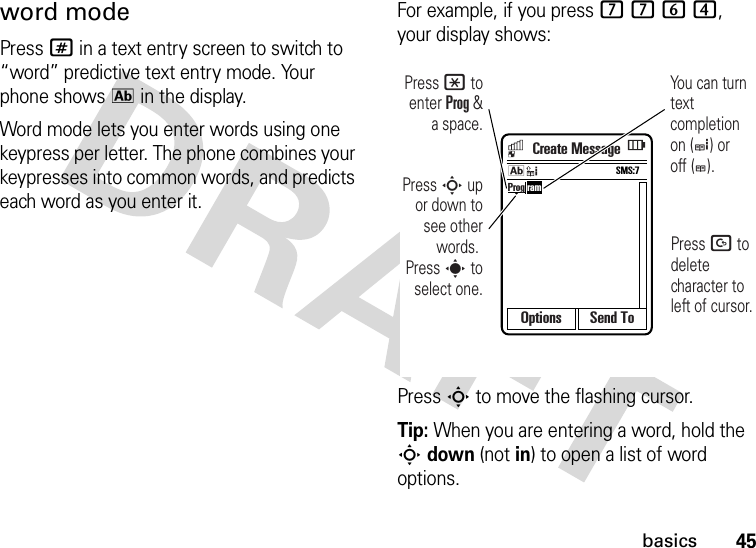 45basicsword modePress # in a text entry screen to switch to “word” predictive text entry mode. Your phone shows k in the display.Word mode lets you enter words using one keypress per letter. The phone combines your keypresses into common words, and predicts each word as you enter it.For example, if you press 7764, your display shows:Press S to move the flashing cursor.Tip: When you are entering a word, hold the S down (not in) to open a list of word options.Options Send ToProg ramPress D to delete character to left of cursor.Press * to enter Prog &amp; a space.Press S up or down to see other words. Press s to select one.You can turn text completion on (e) or off (b).SMS:7kCreate Message