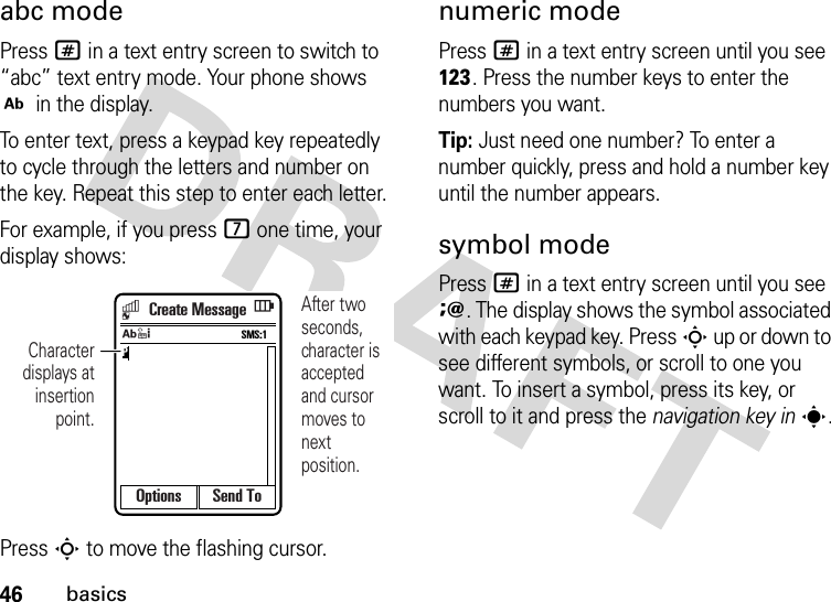 46basicsabc modePress # in a text entry screen to switch to “abc” text entry mode. Your phone shows j in the display.To enter text, press a keypad key repeatedly to cycle through the letters and number on the key. Repeat this step to enter each letter.For example, if you press 7 one time, your display shows:Press S to move the flashing cursor.numeric modePress # in a text entry screen until you see h. Press the number keys to enter the numbers you want.Tip: Just need one number? To enter a number quickly, press and hold a number key until the number appears.symbol modePress # in a text entry screen until you see i. The display shows the symbol associated with each keypad key. Press S up or down to see different symbols, or scroll to one you want. To insert a symbol, press its key, or scroll to it and press the navigation key ins.Options Send ToPSMS:1jAfter two seconds, character is acceptedand cursor moves to next position.Character displays at insertion point.Create Message