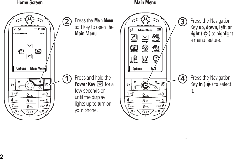 2Main MenuOptions BackOptions Main MenuService Provider 10:15 ContactsSettingsWeb AccessOffice ToolsMultimediaMessagesRecent CallsBrowserHelpHome Screen Main MenuPress and hold the Power Key u for a few seconds or until the display lights up to turn on your phone.1Press the Navigation Key up, down, left, or right (S) to highlight a menu feature.3Press the Navigation Key in (s) to select it.4Press the Main Menusoft key to open theMain Menu.2