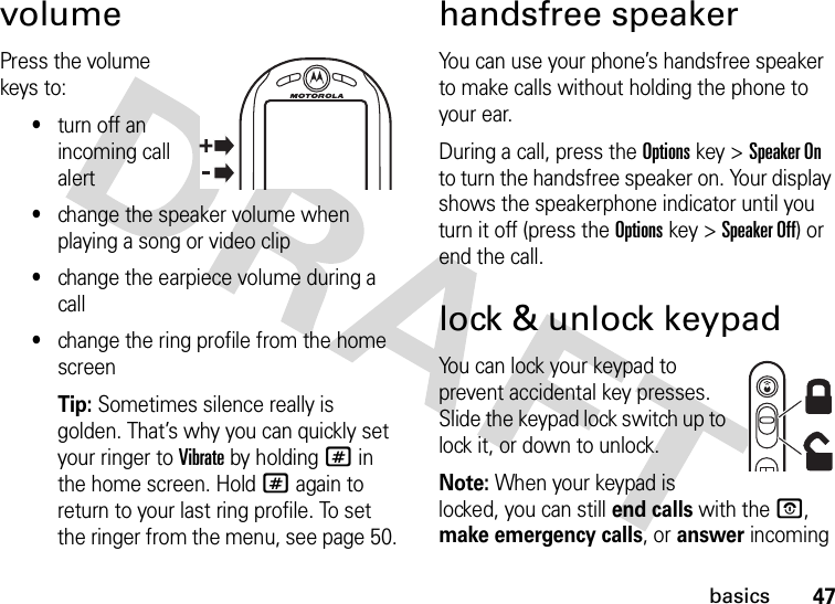 47basicsvolumePress the volume keys to:•turn off an incoming call alert•change the speaker volume when playing a song or video clip•change the earpiece volume during a call•change the ring profile from the home screenTip: Sometimes silence really is golden. That’s why you can quickly set your ringer to Vibrate by holding # in the home screen. Hold # again to return to your last ring profile. To set the ringer from the menu, see page 50.handsfree speakerYou can use your phone’s handsfree speaker to make calls without holding the phone to your ear.During a call, press the Optionskey &gt;Speaker On to turn the handsfree speaker on. Your display shows the speakerphone indicator until you turn it off (press the Optionskey &gt;Speaker Off) or end the call.lock &amp; unlock keypadYou can lock your keypad to prevent accidental key presses. Slide the keypad lock switch up to lock it, or down to unlock.Note: When your keypad is locked, you can still end calls with theO, make emergency calls, or answer incoming 