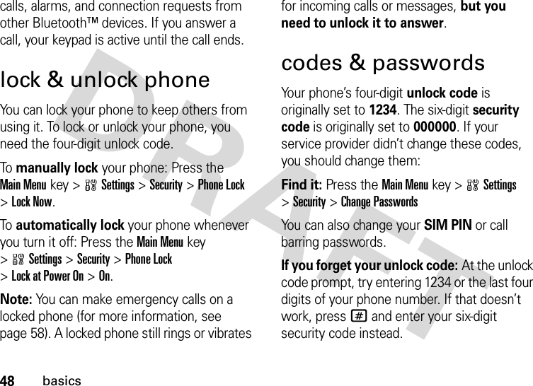 48basicscalls, alarms, and connection requests from other Bluetooth™ devices. If you answer a call, your keypad is active until the call ends.lock &amp; unlock phoneYou can lock your phone to keep others from using it. To lock or unlock your phone, you need the four-digit unlock code.To  manually lock your phone: Press the Main Menukey &gt;wSettings &gt;Security &gt;Phone Lock &gt;Lock Now.To  automatically lock your phone whenever you turn it off: Press the Main Menukey &gt;wSettings &gt;Security &gt;Phone Lock &gt;Lock at Power On &gt;On.Note: You can make emergency calls on a locked phone (for more information, see page 58). A locked phone still rings or vibrates for incoming calls or messages, but you need to unlock it to answer.codes &amp; passwordsYour phone’s four-digit unlock code is originally set to 1234. The six-digit security code is originally set to 000000. If your service provider didn’t change these codes, you should change them:Find it: Press the Main Menukey &gt;wSettings &gt;Security &gt;Change PasswordsYou can also change your SIM PIN or call barring passwords.If you forget your unlock code:At the unlock code prompt, try entering 1234 or the last four digits of your phone number. If that doesn’t work, press# and enter your six-digit security code instead.