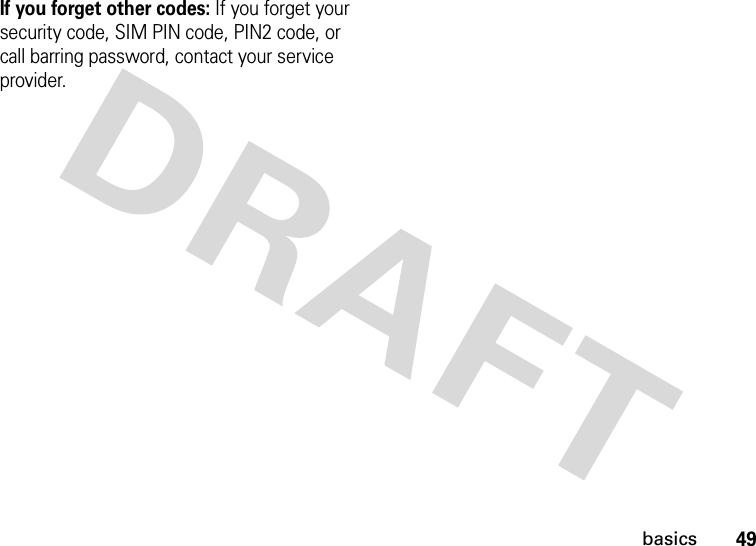 49basicsIf you forget other codes: If you forget your security code, SIM PIN code, PIN2 code, or call barring password, contact your service provider.