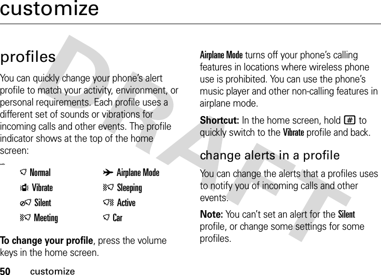 50customizecustomizeprofilesYou can quickly change your phone’s alert profile to match your activity, environment, or personal requirements. Each profile uses a different set of sounds or vibrations for incoming calls and other events. The profile indicator shows at the top of the home screen:&lt;=0&gt;To change your profile, press the volume keys in the home screen.Airplane Mode turns off your phone’s calling features in locations where wireless phone use is prohibited. You can use the phone’s music player and other non-calling features in airplane mode.Shortcut: In the home screen, hold# to quickly switch to the Vibrate profile and back.change alerts in a profileYou can change the alerts that a profiles uses to notify you of incoming calls and other events.Note: You can’t set an alert for the Silent profile, or change some settings for some profiles.)Normal AAirplane ModeSVibrate (SleepingOSilent NActive(Meeting )Car