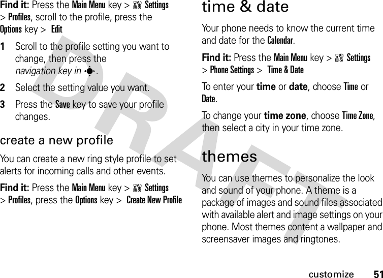 51customizeFind it: Press the Main Menukey &gt;wSettings &gt;Profiles, scroll to the profile, press the Optionskey &gt;  Edit 1Scroll to the profile setting you want to change, then press the navigation key ins.2Select the setting value you want.3Press the Savekey to save your profile changes.create a new profileYou can create a new ring style profile to set alerts for incoming calls and other events.Find it: Press the Main Menukey &gt;wSettings &gt;Profiles, press the Optionskey &gt;  Create New Profiletime &amp; dateYour phone needs to know the current time and date for the Calendar.Find it: Press the Main Menukey &gt;wSettings &gt;Phone Settings &gt; Time &amp; DateTo enter your time or date, choose Timeor Date.To change your time zone, choose Time Zone, then select a city in your time zone.themesYou can use themes to personalize the look and sound of your phone. A theme is a package of images and sound files associated with available alert and image settings on your phone. Most themes content a wallpaper and screensaver images and ringtones. 