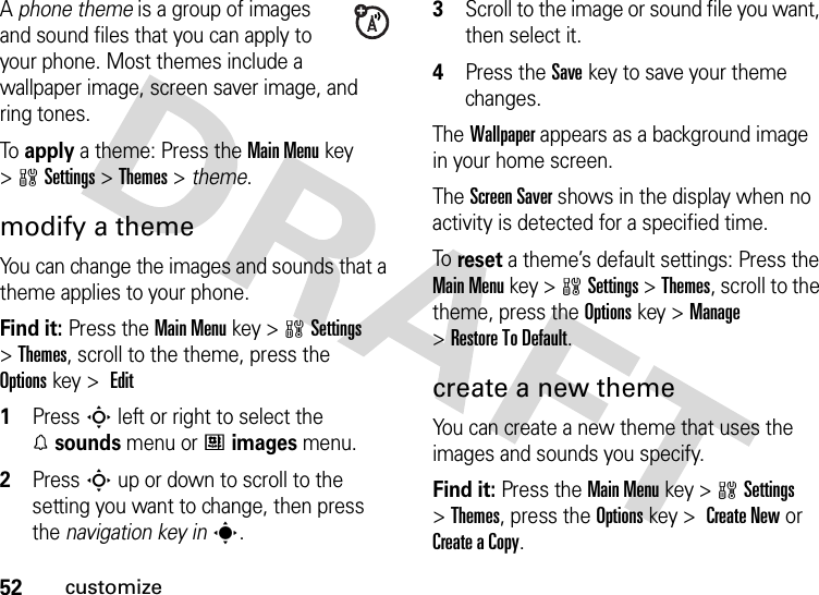 52customizeA phone theme is a group of images and sound files that you can apply to your phone. Most themes include a wallpaper image, screen saver image, and ring tones. To  apply a theme: Press the Main Menu key &gt;wSettings &gt;Themes &gt; theme.modify a themeYou can change the images and sounds that a theme applies to your phone.Find it: Press the Main Menukey &gt;wSettings &gt;Themes, scroll to the theme, press the Optionskey &gt;  Edit 1Press S left or right to select the %sounds menu or #images menu.2Press S up or down to scroll to the setting you want to change, then press the navigation key ins.3Scroll to the image or sound file you want, then select it.4Press the Savekey to save your theme changes.The Wallpaper appears as a background image in your home screen.The Screen Saver shows in the display when no activity is detected for a specified time.To  reset a theme’s default settings: Press the Main Menu key &gt;wSettings &gt;Themes, scroll to the theme, press the Optionskey &gt;Manage &gt;Restore To Default.create a new themeYou can create a new theme that uses the images and sounds you specify.Find it: Press the Main Menukey &gt;wSettings &gt;Themes, press the Optionskey &gt;  Create New or CreateaCopy.