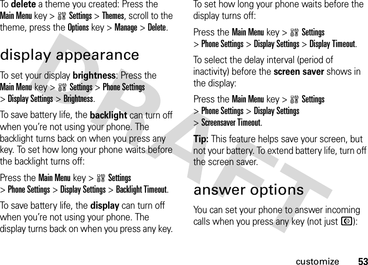 53customizeTo delete a theme you created: Press the Main Menu key &gt;wSettings &gt;Themes, scroll to the theme, press the Optionskey &gt;Manage &gt;Delete.display appearanceTo set your display brightness: Press the Main Menukey &gt;wSettings &gt;Phone Settings &gt;Display Settings &gt;Brightness.To save battery life, the backlight can turn off when you’re not using your phone. The backlight turns back on when you press any key. To set how long your phone waits before the backlight turns off:Press the Main Menukey &gt;wSettings &gt;Phone Settings &gt;Display Settings &gt;Backlight Timeout.To save battery life, the display can turn off when you’re not using your phone. The display turns back on when you press any key. To set how long your phone waits before the display turns off:Press the Main Menukey &gt;wSettings &gt;Phone Settings &gt;Display Settings &gt;Display Timeout.To select the delay interval (period of inactivity) before the screen saver shows in the display:Press the Main Menukey &gt;wSettings &gt;Phone Settings &gt;Display Settings &gt;Screensaver Timeout.Tip: This feature helps save your screen, but not your battery. To extend battery life, turn off the screen saver.answer optionsYou can set your phone to answer incoming calls when you press any key (not just N):