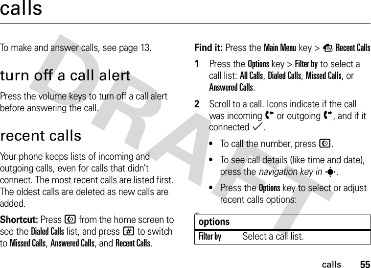 55callscallsTo make and answer calls, see page 13.turn off a call alertPress the volume keys to turn off a call alert before answering the call.recent callsYour phone keeps lists of incoming and outgoing calls, even for calls that didn’t connect. The most recent calls are listed first. The oldest calls are deleted as new calls are added.Shortcut: Press N from the home screen to see the Dialed Calls list, and press # to switch to Missed Calls, Answered Calls, and Recent Calls.Find it: Press the Main Menukey &gt;sRecent Calls 1Press the Optionskey &gt;Filter by to select a call list: All Calls, Dialed Calls, Missed Calls, or Answered Calls.2Scroll to a call. Icons indicate if the call was incomingÝ or outgoingÞ, and if it connected%.•To call the number, press N.•To see call details (like time and date), press the navigation key ins.•Press the Optionskey to select or adjust recent calls options:&lt;=0&gt;optionsFilter bySelect a call list.