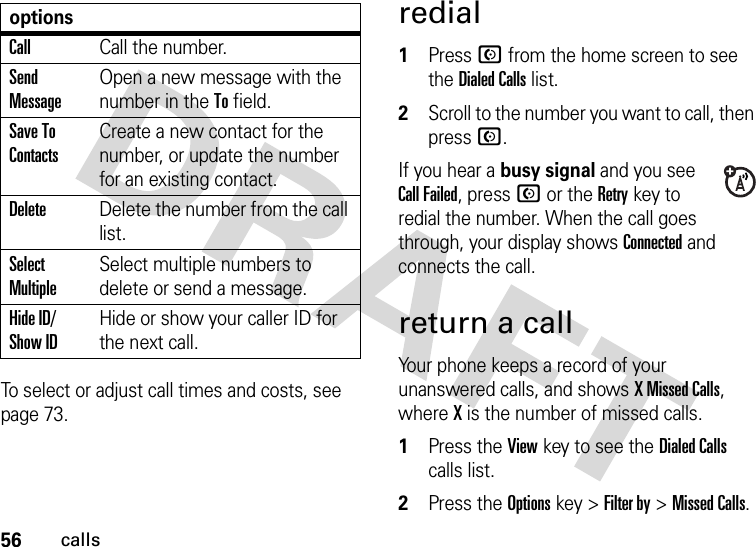 56callsTo select or adjust call times and costs, see page 73.redial 1Press N from the home screen to see the Dialed Calls list.2Scroll to the number you want to call, then press N.If you hear a busy signal and you see Call Failed, press N or the Retrykey to redial the number. When the call goes through, your display shows Connected and connects the call.return a callYour phone keeps a record of your unanswered calls, and shows X Missed Calls, where X is the number of missed calls. 1Press the Viewkey to see the Dialed Calls calls list.2Press the Optionskey &gt;Filter by &gt;Missed Calls.CallCall the number.Send MessageOpen a new message with the number in the To field.Save To ContactsCreate a new contact for the number, or update the number for an existing contact.DeleteDelete the number from the call list.Select MultipleSelect multiple numbers to delete or send a message.Hide ID/ Show IDHide or show your caller ID for the next call.options