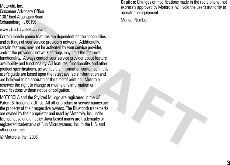 3 Motorola, Inc.Consumer Advocacy Office1307 East Algonquin RoadSchaumburg, IL 60196www.hellomoto.comCertain mobile phone features are dependent on the capabilities and settings of your service provider’s network.  Additionally, certain features may not be activated by your service provider, and/or the provider&apos;s network settings may limit the feature’s functionality.  Always contact your service provider about feature availability and functionality. All features, functionality, and other product specifications, as well as the information contained in this user&apos;s guide are based upon the latest available information and are believed to be accurate at the time of printing.  Motorola reserves the right to change or modify any information or specifications without notice or obligation.MOTOROLA and the Stylized M Logo are registered in the US Patent &amp; Trademark Office. All other product or service names are the property of their respective owners. The Bluetooth trademarks are owned by their proprietor and used by Motorola, Inc. under license. Java and all other Java-based marks are trademarks or registered trademarks of Sun Microsystems, Inc. in the U.S. and other countries. © Motorola, Inc., 2006.Caution: Changes or modifications made in the radio phone, not expressly approved by Motorola, will void the user’s authority to operate the equipment.Manual Number: 