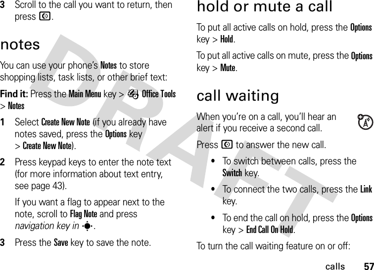 57calls3Scroll to the call you want to return, then press N.notesYou can use your phone’s Notes to store shopping lists, task lists, or other brief text: Find it: Press the Main Menu key &gt;ÉOffice Tools &gt;Notes 1Select Create New Note (if you already have notes saved, press the Optionskey &gt;Create New Note).2Press keypad keys to enter the note text (for more information about text entry, see page 43).If you want a flag to appear next to the note, scroll to Flag Note and press navigation key ins.3Press the Savekey to save the note.hold or mute a callTo put all active calls on hold, press the Options key &gt;Hold.To put all active calls on mute, press the Options key &gt;Mute.call waitingWhen you’re on a call, you’ll hear an alert if you receive a second call.Press N to answer the new call.•To switch between calls, press the Switch key.•To connect the two calls, press the Link key.•To end the call on hold, press the Options key &gt;End Call On Hold.To turn the call waiting feature on or off: