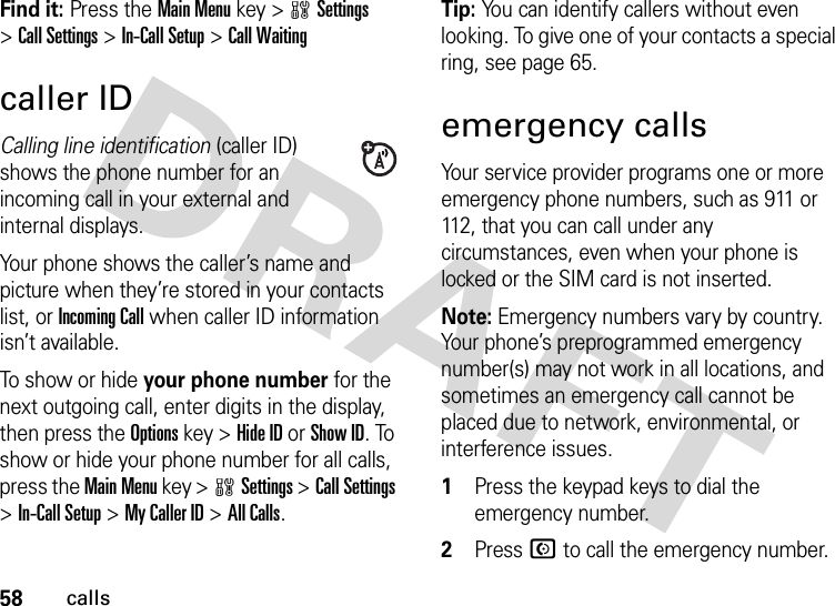 58callsFind it: Press the Main Menu key &gt;wSettings &gt;Call Settings &gt;In-Call Setup &gt;Call Waitingcaller IDCalling line identification (caller ID) shows the phone number for an incoming call in your external and internal displays.Your phone shows the caller’s name and picture when they’re stored in your contacts list, or Incoming Call when caller ID information isn’t available.To show or hide your phone number for the next outgoing call, enter digits in the display, then press the Options key &gt;Hide ID or Show ID. To show or hide your phone number for all calls, press the Main Menu key &gt;wSettings &gt;Call Settings &gt;In-Call Setup &gt;My Caller ID &gt;All Calls.Tip: You can identify callers without even looking. To give one of your contacts a special ring, see page 65.emergency callsYour service provider programs one or more emergency phone numbers, such as 911 or 112, that you can call under any circumstances, even when your phone is locked or the SIM card is not inserted.Note: Emergency numbers vary by country. Your phone’s preprogrammed emergency number(s) may not work in all locations, and sometimes an emergency call cannot be placed due to network, environmental, or interference issues. 1Press the keypad keys to dial the emergency number.2Press N to call the emergency number.