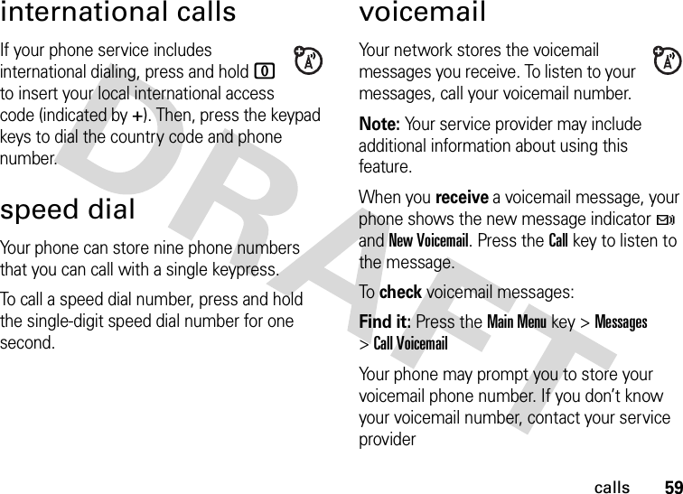 59callsinternational callsIf your phone service includes international dialing, press and hold 0 to insert your local international access code (indicated by +). Then, press the keypad keys to dial the country code and phone number.speed dialYour phone can store nine phone numbers that you can call with a single keypress.To call a speed dial number, press and hold the single-digit speed dial number for one second.voicemailYour network stores the voicemail messages you receive. To listen to your messages, call your voicemail number.Note: Your service provider may include additional information about using this feature.When you receive a voicemail message, your phone shows the new message indicator t and New Voicemail. Press the Call key to listen to the message.To check voicemail messages:Find it: Press the Main Menu key &gt;Messages &gt;Call VoicemailYour phone may prompt you to store your voicemail phone number. If you don’t know your voicemail number, contact your service provider