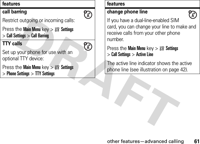 other features—advanced calling61call barringRestrict outgoing or incoming calls:Press the Main Menu key &gt;wSettings &gt;Call Settings &gt;Call BarringTTY callsSet up your phone for use with an optional TTY device:Press the Main Menu key &gt;wSettings &gt;Phone Settings &gt;TTY Settingsfeatureschange phone lineIf you have a dual-line-enabled SIM card, you can change your line to make and receive calls from your other phone number.Press the Main Menu key &gt;wSettings &gt;Call Settings &gt;Active LineThe active line indicator shows the active phone line (see illustration on page 42).features