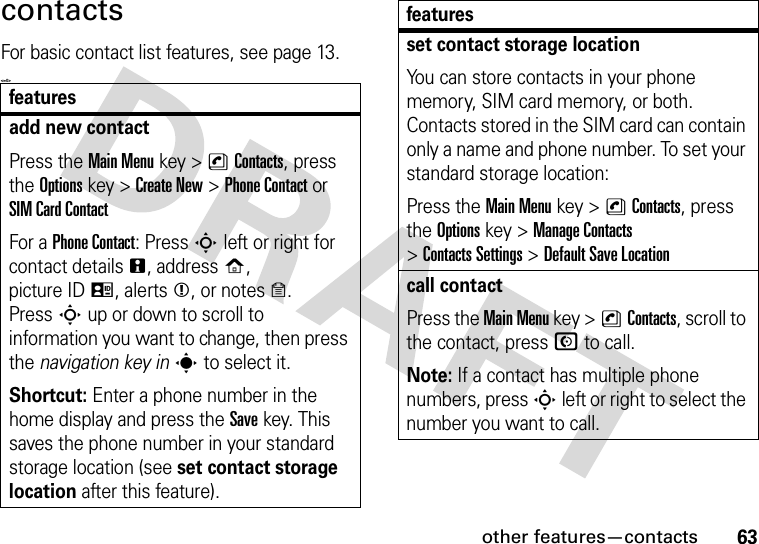 other features—contacts63contactsFor basic contact list features, see page 13.&lt;=0&gt;featuresadd new contactPress the Main Menu key &gt;nContacts, press the Options key &gt;Create New &gt;Phone Contactor SIM Card ContactFor a Phone Contact: PressSleft or right for contact detailsn, addressp, picture IDq, alertsm, or noteso. PressSup or down to scroll to information you want to change, then press the navigation key ins to select it.Shortcut: Enter a phone number in the home display and press the Savekey. This saves the phone number in your standard storage location (see set contact storage location after this feature).set contact storage locationYou can store contacts in your phone memory, SIM card memory, or both. Contacts stored in the SIM card can contain only a name and phone number. To set your standard storage location:Press the Main Menu key &gt;nContacts, press the Options key &gt;Manage Contacts &gt;Contacts Settings &gt;Default Save Locationcall contactPress the Main Menu key &gt;nContacts, scroll to the contact, press N to call.Note: If a contact has multiple phone numbers, press S left or right to select the number you want to call.features