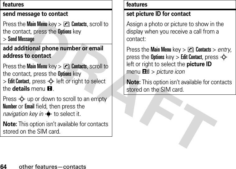 64other features—contactssend message to contactPress the Main Menu key &gt;nContacts, scroll to the contact, press the Options key &gt;Send Messageadd additional phone number or email address to contactPress the Main Menu key &gt;nContacts, scroll to the contact, press the Options key &gt;Edit Contact, press S left or right to select the details menun.Press S up or down to scroll to an empty Number or Email field, then press the navigation key ins to select it.Note: This option isn’t available for contacts stored on the SIM card.featuresset picture ID for contactAssign a photo or picture to show in the display when you receive a call from a contact:Press the Main Menu key &gt;nContacts &gt; entry, press the Options key &gt;Edit Contact, press S left or right to select the picture ID menuq &gt; picture iconNote: This option isn’t available for contacts stored on the SIM card.features