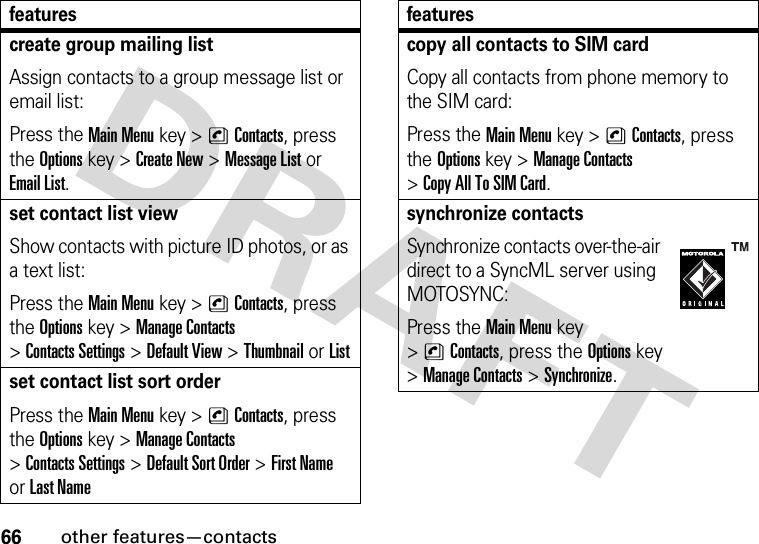 66other features—contactscreate group mailing listAssign contacts to a group message list or email list:Press the Main Menu key &gt;nContacts, press the Options key &gt;Create New &gt;Message List or Email List.set contact list viewShow contacts with picture ID photos, or as a text list:Press the Main Menu key &gt;nContacts, press the Options key &gt;Manage Contacts &gt;Contacts Settings &gt;Default View &gt;Thumbnail or Listset contact list sort orderPress the Main Menu key &gt;nContacts, press the Options key &gt;Manage Contacts &gt;Contacts Settings &gt;Default Sort Order &gt;First Name or Last Namefeaturescopy all contacts to SIM cardCopy all contacts from phone memory to the SIM card:Press the Main Menu key &gt;nContacts, press the Options key &gt;Manage Contacts &gt;Copy All To SIM Card.synchronize contactsSynchronize contacts over-the-air direct to a SyncML server using MOTOSYNC:Press the Main Menu key &gt;nContacts, press the Options key &gt;Manage Contacts &gt;Synchronize.features